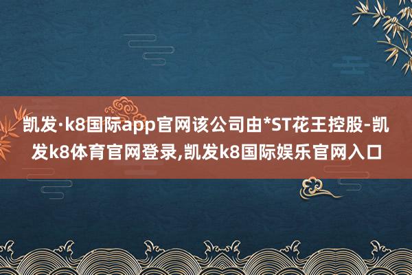 凯发·k8国际app官网该公司由*ST花王控股-凯发k8体育官网登录,凯发k8国际娱乐官网入口