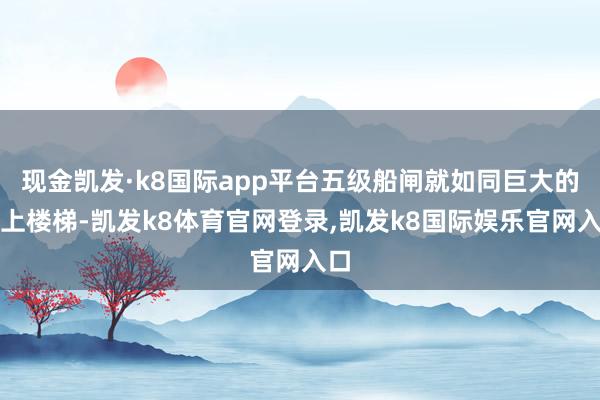 现金凯发·k8国际app平台五级船闸就如同巨大的水上楼梯-凯发k8体育官网登录,凯发k8国际娱乐官网入口