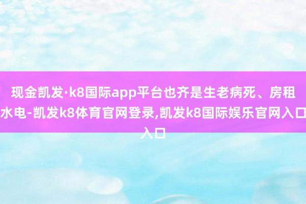 现金凯发·k8国际app平台也齐是生老病死、房租水电-凯发k8体育官网登录,凯发k8国际娱乐官网入口