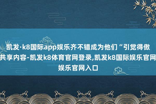 凯发·k8国际app娱乐齐不错成为他们“引觉得傲”的共享内容-凯发k8体育官网登录,凯发k8国际娱乐官网入口