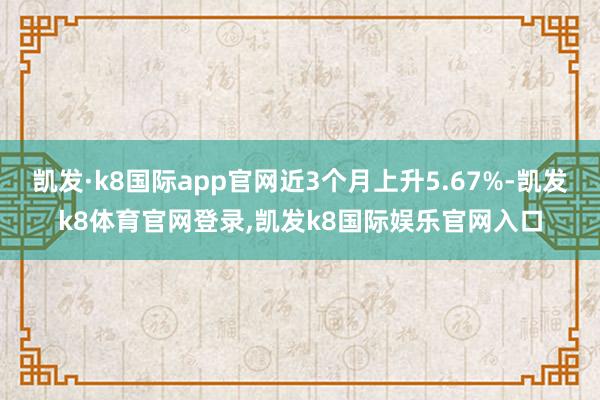 凯发·k8国际app官网近3个月上升5.67%-凯发k8体育官网登录,凯发k8国际娱乐官网入口