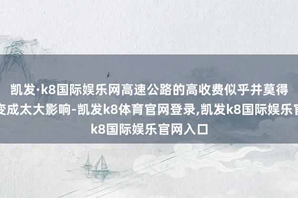 凯发·k8国际娱乐网高速公路的高收费似乎并莫得对出行变成太大影响-凯发k8体育官网登录,凯发k8国际娱乐官网入口