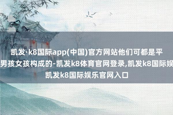 凯发·k8国际app(中国)官方网站他们可都是平淡家庭里的男孩女孩构成的-凯发k8体育官网登录,凯发k8国际娱乐官网入口