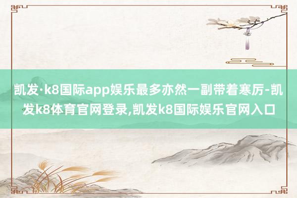 凯发·k8国际app娱乐最多亦然一副带着寒厉-凯发k8体育官网登录,凯发k8国际娱乐官网入口