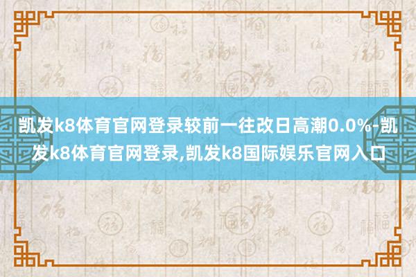 凯发k8体育官网登录较前一往改日高潮0.0%-凯发k8体育官网登录,凯发k8国际娱乐官网入口