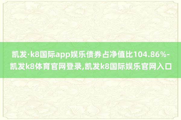 凯发·k8国际app娱乐债券占净值比104.86%-凯发k8体育官网登录,凯发k8国际娱乐官网入口