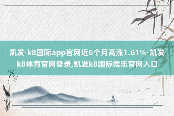 凯发·k8国际app官网近6个月高涨1.61%-凯发k8体育官网登录,凯发k8国际娱乐官网入口