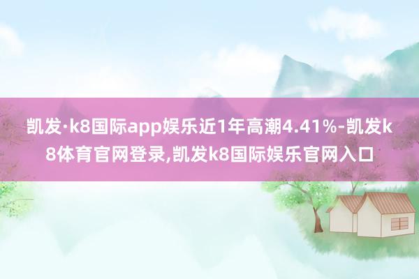 凯发·k8国际app娱乐近1年高潮4.41%-凯发k8体育官网登录,凯发k8国际娱乐官网入口