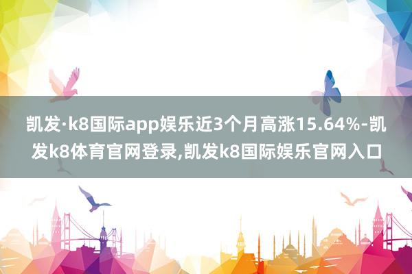 凯发·k8国际app娱乐近3个月高涨15.64%-凯发k8体育官网登录,凯发k8国际娱乐官网入口